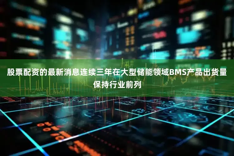 股票配资的最新消息连续三年在大型储能领域BMS产品出货量保持行业前列