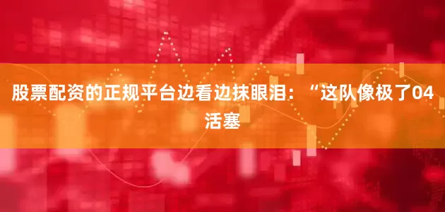 股票配资的正规平台边看边抹眼泪：“这队像极了04活塞