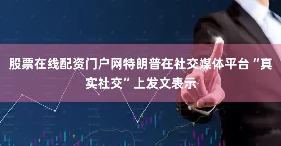 股票在线配资门户网特朗普在社交媒体平台“真实社交”上发文表示