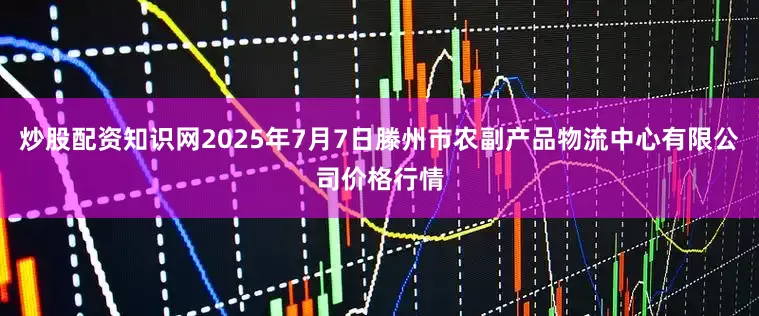 炒股配资知识网2025年7月7日滕州市农副产品物流中心有限公司价格行情
