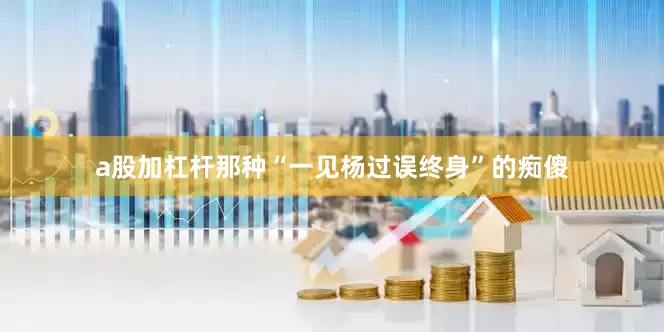 a股加杠杆那种“一见杨过误终身”的痴傻