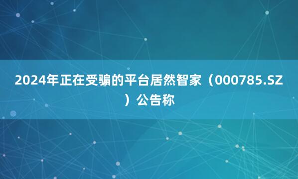 2024年正在受骗的平台居然智家（000785.SZ）公告称