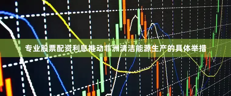 专业股票配资利息推动非洲清洁能源生产的具体举措
