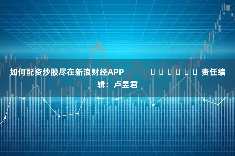 如何配资炒股尽在新浪财经APP            						责任编辑：卢昱君