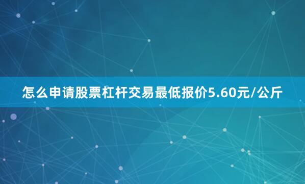 怎么申请股票杠杆交易最低报价5.60元/公斤