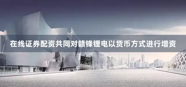 在线证券配资共同对赣锋锂电以货币方式进行增资