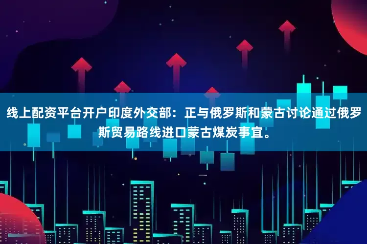 线上配资平台开户印度外交部：正与俄罗斯和蒙古讨论通过俄罗斯贸易路线进口蒙古煤炭事宜。