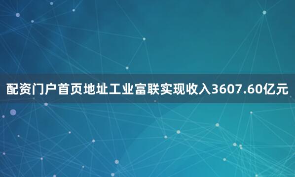 配资门户首页地址工业富联实现收入3607.60亿元
