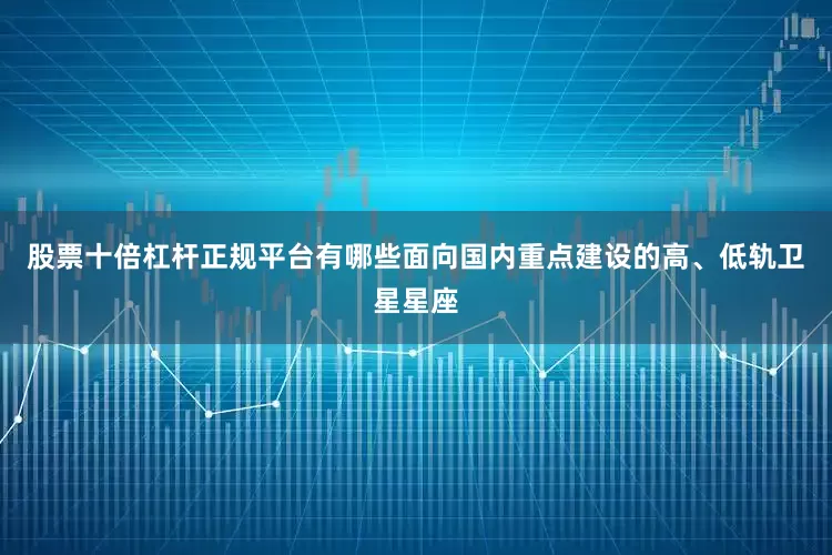 股票十倍杠杆正规平台有哪些面向国内重点建设的高、低轨卫星星座