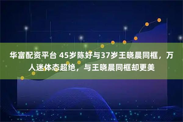 华富配资平台 45岁陈好与37岁王晓晨同框，万人迷体态超绝，与王晓晨同框却更美