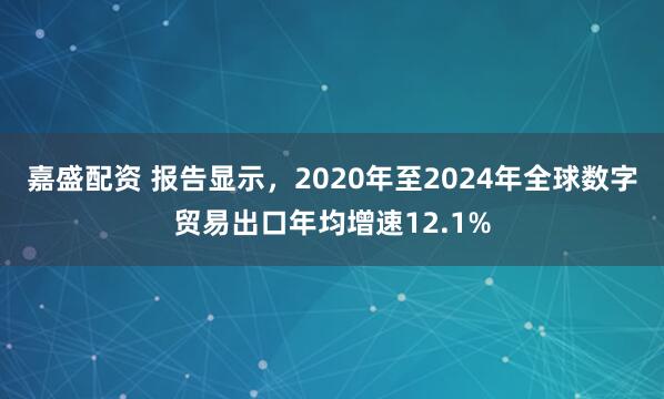 嘉盛配资 报告显示，2020年至2024年全球数字贸易出口年均增速12.1%