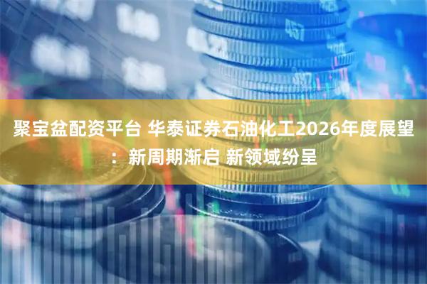 聚宝盆配资平台 华泰证券石油化工2026年度展望：新周期渐启 新领域纷呈