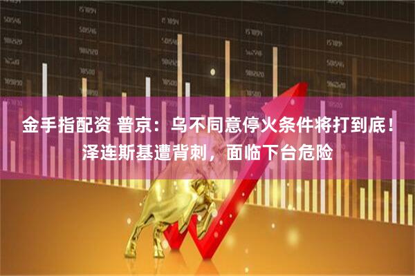 金手指配资 普京：乌不同意停火条件将打到底！泽连斯基遭背刺，面临下台危险