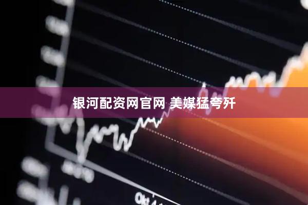 银河配资网官网 美媒猛夸歼