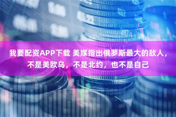 我要配资APP下载 美媒指出俄罗斯最大的敌人，不是美欧乌，不是北约，也不是自己
