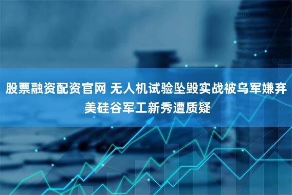 股票融资配资官网 无人机试验坠毁实战被乌军嫌弃 美硅谷军工新秀遭质疑