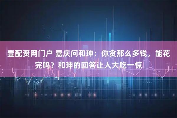 壹配资网门户 嘉庆问和珅：你贪那么多钱，能花完吗？和珅的回答让人大吃一惊