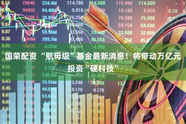 国荣配资 “航母级”基金最新消息！将带动万亿元投资“硬科技”