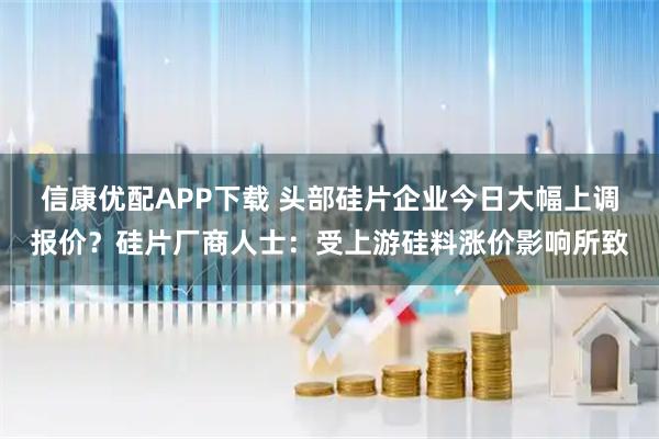 信康优配APP下载 头部硅片企业今日大幅上调报价？硅片厂商人士：受上游硅料涨价影响所致