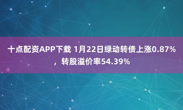 十点配资APP下载 1月22日绿动转债上涨0.87%，转股溢价率54.39%
