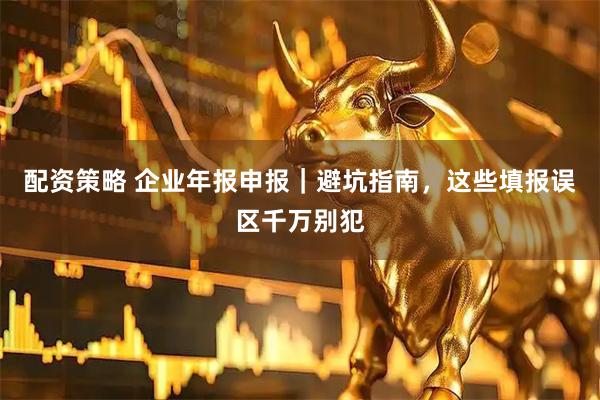 配资策略 企业年报申报｜避坑指南，这些填报误区千万别犯