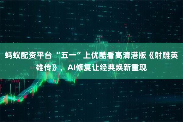 蚂蚁配资平台 “五一”上优酷看高清港版《射雕英雄传》，AI修复让经典焕新重现