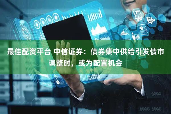 最佳配资平台 中信证券：债券集中供给引发债市调整时，或为配置机会