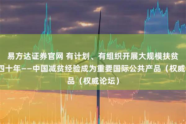 易方达证券官网 有计划、有组织开展大规模扶贫开发四十年——中国减贫经验成为重要国际公共产品（权威论坛）